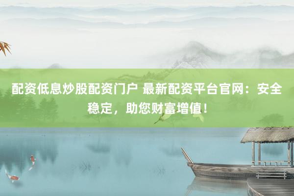 配资低息炒股配资门户 最新配资平台官网：安全稳定，助您财富增值！