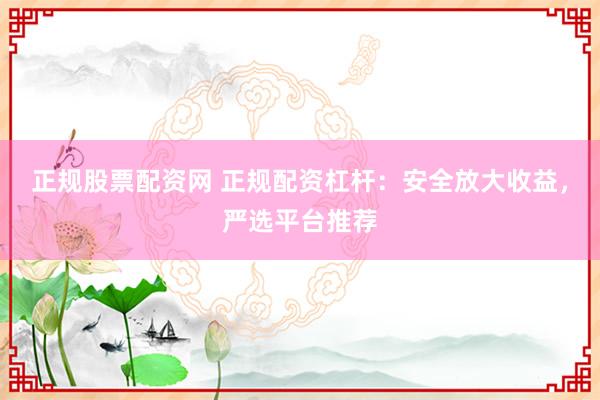 正规股票配资网 正规配资杠杆：安全放大收益，严选平台推荐
