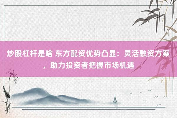 炒股杠杆是啥 东方配资优势凸显：灵活融资方案，助力投资者把握市场机遇