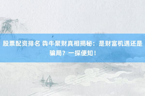 股票配资排名 犇牛聚财真相揭秘：是财富机遇还是骗局？一探便知！