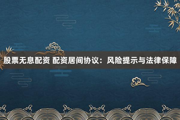 股票无息配资 配资居间协议：风险提示与法律保障