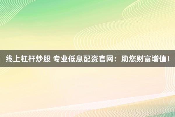 线上杠杆炒股 专业低息配资官网：助您财富增值！