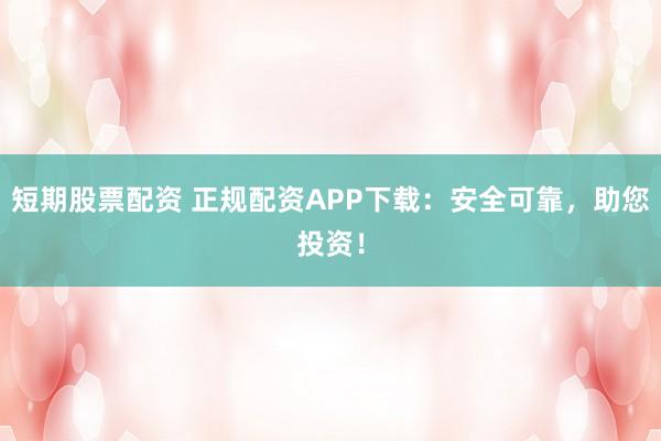 短期股票配资 正规配资APP下载：安全可靠，助您投资！