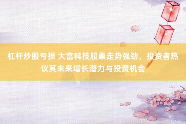杠杆炒股亏损 大富科技股票走势强劲，投资者热议其未来增长潜力与投资机会