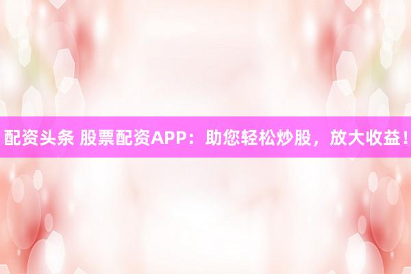 配资头条 股票配资APP：助您轻松炒股，放大收益！