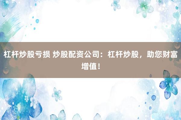 杠杆炒股亏损 炒股配资公司：杠杆炒股，助您财富增值！