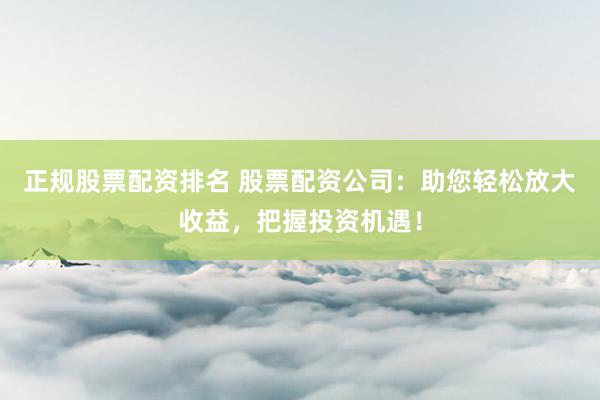 正规股票配资排名 股票配资公司：助您轻松放大收益，把握投资机遇！