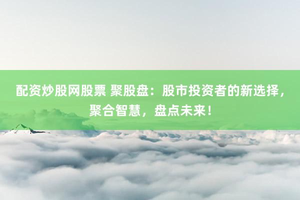 配资炒股网股票 聚股盘：股市投资者的新选择，聚合智慧，盘点未来！