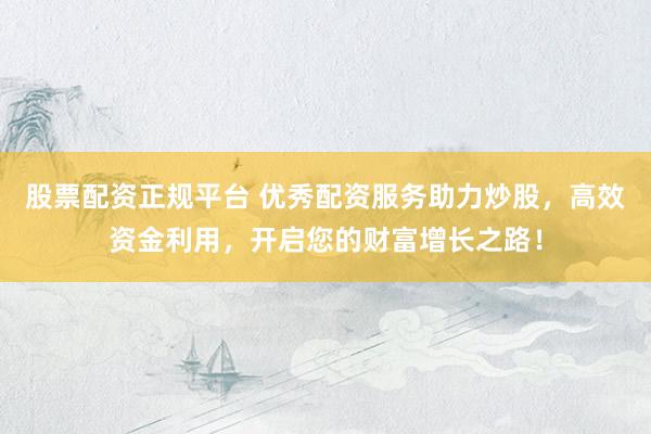股票配资正规平台 优秀配资服务助力炒股，高效资金利用，开启您的财富增长之路！