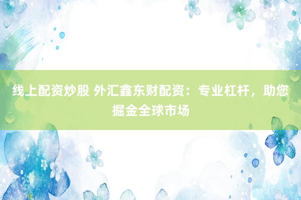 线上配资炒股 外汇鑫东财配资：专业杠杆，助您掘金全球市场