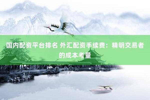 国内配资平台排名 外汇配资手续费：精明交易者的成本考量