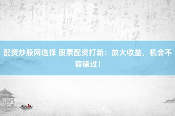 配资炒股网选择 股票配资打新：放大收益，机会不容错过！
