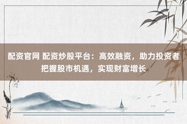 配资官网 配资炒股平台：高效融资，助力投资者把握股市机遇，实现财富增长