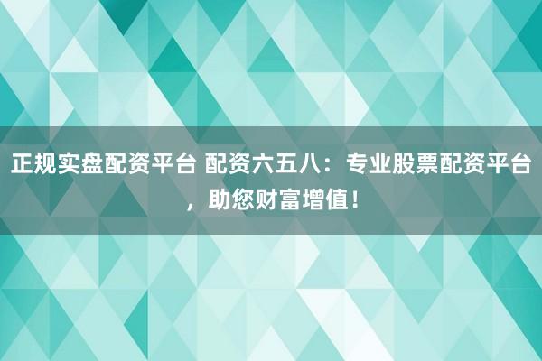 正规实盘配资平台 配资六五八：专业股票配资平台，助您财富增值！