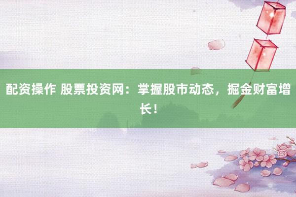 配资操作 股票投资网：掌握股市动态，掘金财富增长！