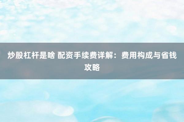 炒股杠杆是啥 配资手续费详解：费用构成与省钱攻略