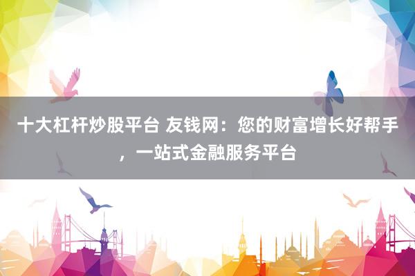 十大杠杆炒股平台 友钱网：您的财富增长好帮手，一站式金融服务平台