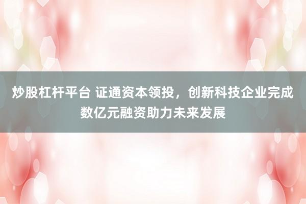 炒股杠杆平台 证通资本领投，创新科技企业完成数亿元融资助力未来发展