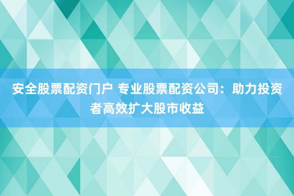 安全股票配资门户 专业股票配资公司：助力投资者高效扩大股市收益