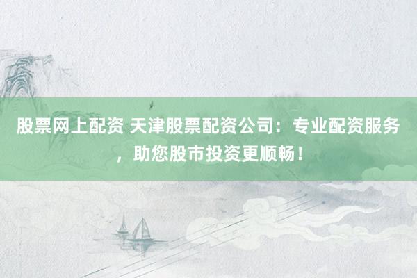 股票网上配资 天津股票配资公司：专业配资服务，助您股市投资更顺畅！