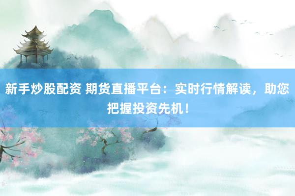 新手炒股配资 期货直播平台：实时行情解读，助您把握投资先机！