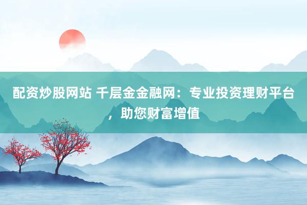 配资炒股网站 千层金金融网：专业投资理财平台，助您财富增值