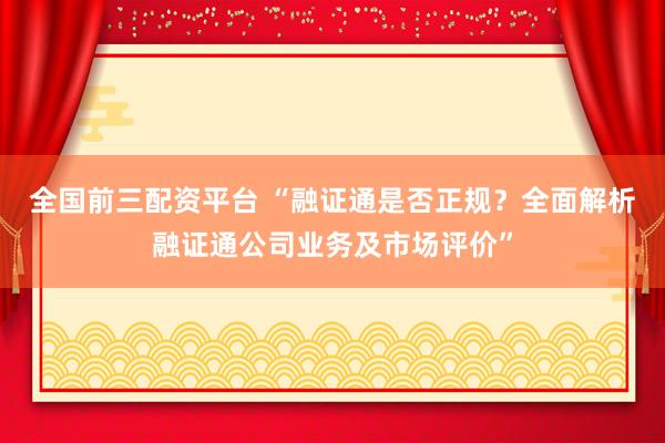 全国前三配资平台 “融证通是否正规？全面解析融证通公司业务及市场评价”