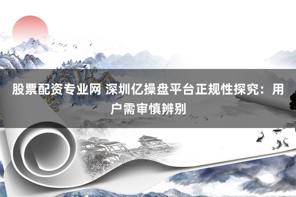 股票配资专业网 深圳亿操盘平台正规性探究：用户需审慎辨别