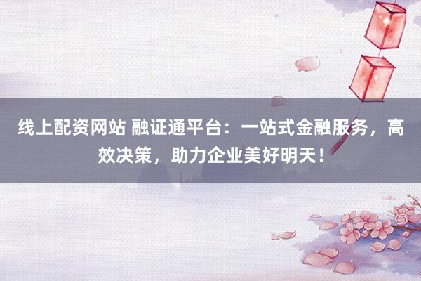 线上配资网站 融证通平台：一站式金融服务，高效决策，助力企业美好明天！