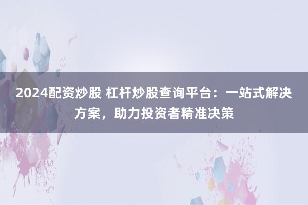 2024配资炒股 杠杆炒股查询平台：一站式解决方案，助力投资者精准决策