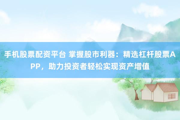 手机股票配资平台 掌握股市利器：精选杠杆股票APP，助力投资者轻松实现资产增值