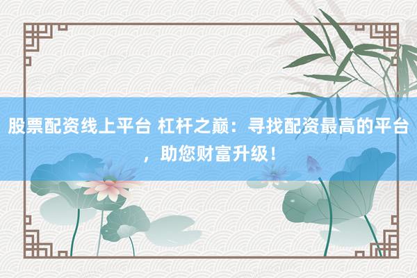 股票配资线上平台 杠杆之巅：寻找配资最高的平台，助您财富升级！