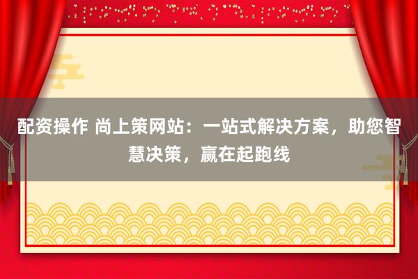 配资操作 尚上策网站：一站式解决方案，助您智慧决策，赢在起跑线