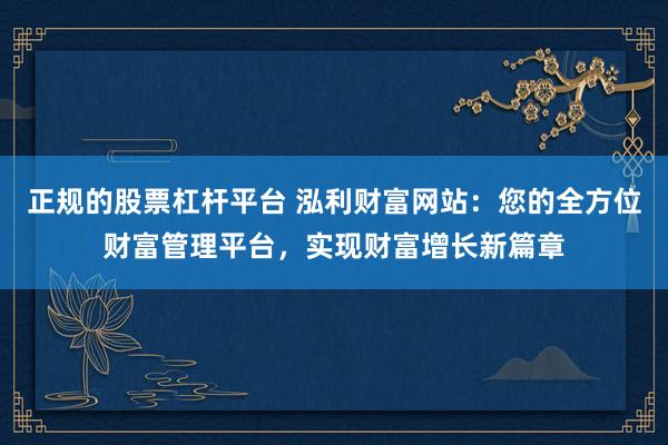 正规的股票杠杆平台 泓利财富网站：您的全方位财富管理平台，实现财富增长新篇章