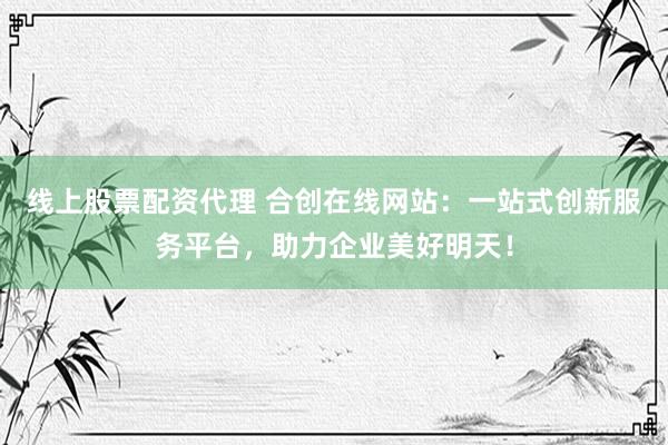 线上股票配资代理 合创在线网站：一站式创新服务平台，助力企业美好明天！