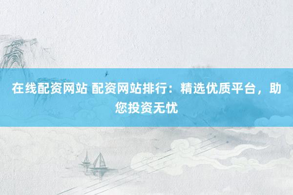 在线配资网站 配资网站排行：精选优质平台，助您投资无忧