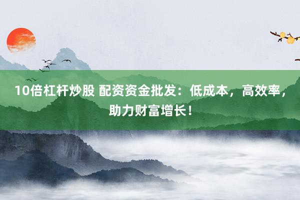 10倍杠杆炒股 配资资金批发：低成本，高效率，助力财富增长！