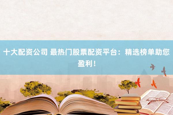 十大配资公司 最热门股票配资平台：精选榜单助您盈利！