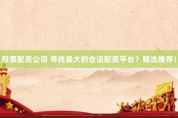 股票配资公司 寻找最大的合法配资平台？精选推荐！