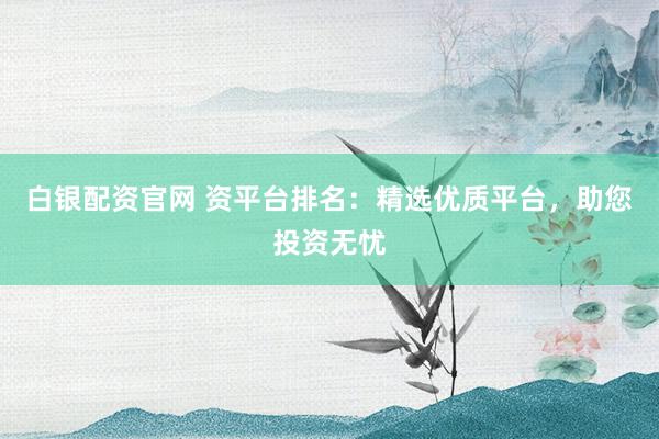 白银配资官网 资平台排名：精选优质平台，助您投资无忧