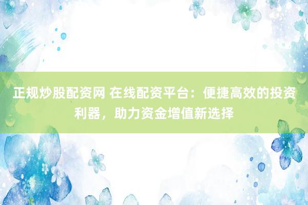 正规炒股配资网 在线配资平台：便捷高效的投资利器，助力资金增值新选择