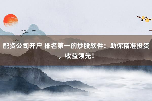 配资公司开户 排名第一的炒股软件：助你精准投资，收益领先！