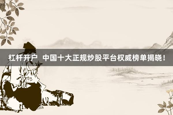 杠杆开户  中国十大正规炒股平台权威榜单揭晓！