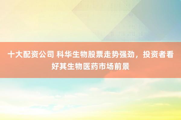 十大配资公司 科华生物股票走势强劲，投资者看好其生物医药市场前景