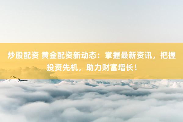 炒股配资 黄金配资新动态：掌握最新资讯，把握投资先机，助力财富增长！
