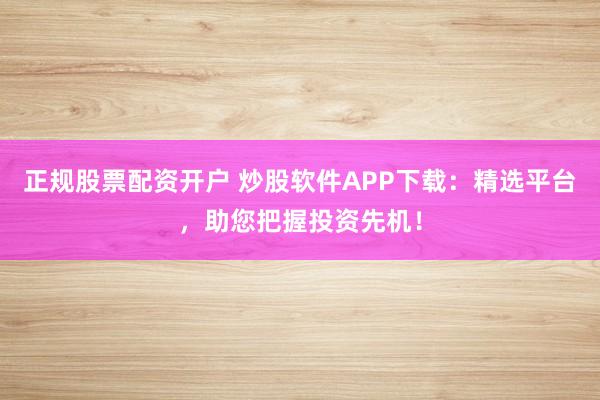 正规股票配资开户 炒股软件APP下载：精选平台，助您把握投资先机！
