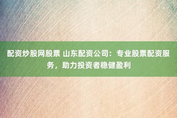 配资炒股网股票 山东配资公司：专业股票配资服务，助力投资者稳健盈利