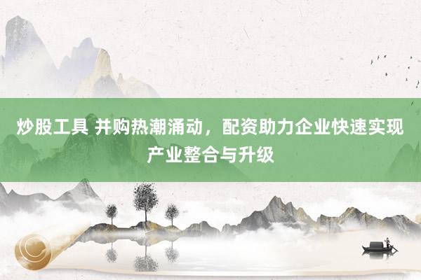 炒股工具 并购热潮涌动，配资助力企业快速实现产业整合与升级