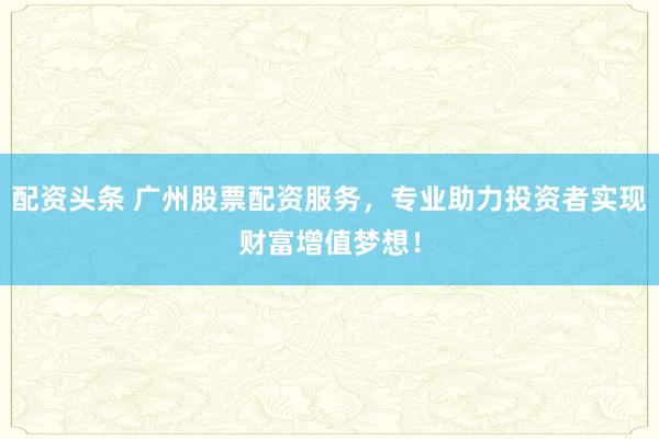 配资头条 广州股票配资服务，专业助力投资者实现财富增值梦想！