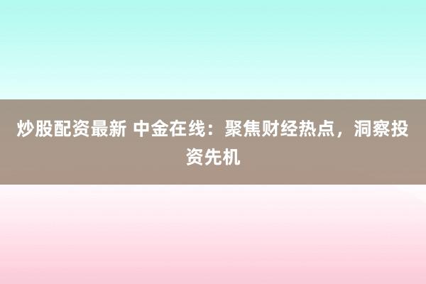 炒股配资最新 中金在线：聚焦财经热点，洞察投资先机